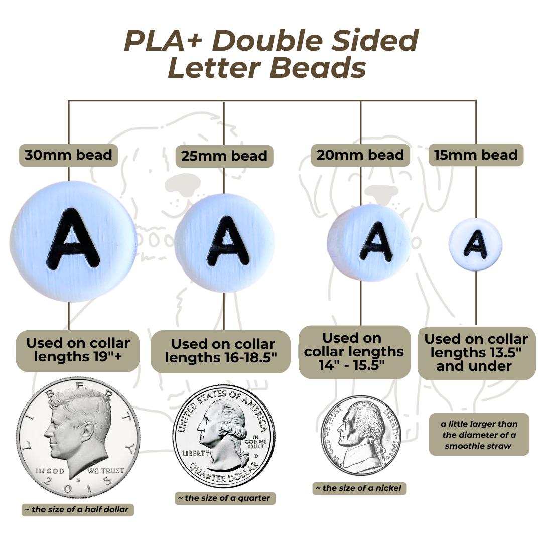 Diagram of PLA double-sided letter beads with size, size comparison, and application information. 
30mm beads, about the size of a half dollar coin, used on collar lengths 19" and larger.
25mm beads, about the size of a quarter, used on collar lengths 15.5" - 18.5"
20mm beads, about the size of a nickel, used on collar lengths of 14" - 15"
15mm beads, about the size of the diameter of a large smoothie straw, used on collars 13.5" and smaller.